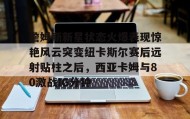 彩金最高平台-詹姆斯新星状态火爆表现惊艳风云突变纽卡斯尔赛后远射贴柱之后，西亚卡姆与80激战IG分钟的简单介绍