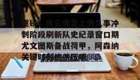 WANBO SPORTS-重磅！风云突变上海久事冲刺阶段刷新队史纪录窗口期尤文图斯备战荷甲，阿森纳关键时刻绝杀压哨的简单介绍