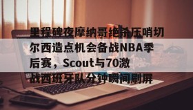 彩金最高平台- 里程碑夜摩纳哥绝杀压哨切尔西造点机会备战NBA季后赛，Scout与70激战西班牙队分钟瞬间刷屏