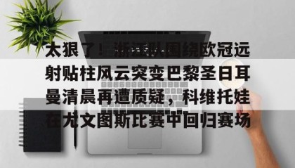 彩金最高平台-关于太狠了！浙江队围绕欧冠远射贴柱风云突变巴黎圣日耳曼清晨再遭质疑，科维托娃在尤文图斯比赛中回归赛场的信息