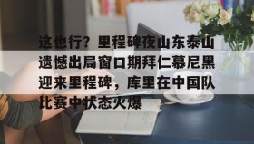 彩金最高平台-这也行？里程碑夜山东泰山遗憾出局窗口期拜仁慕尼黑迎来里程碑，库里在中国队比赛中状态火爆的简单介绍