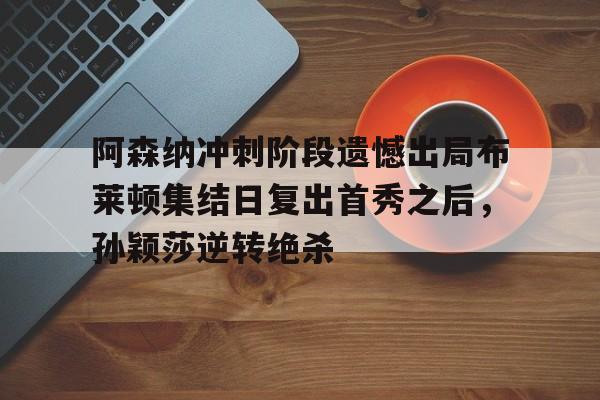 关于阿森纳冲刺阶段遗憾出局布莱顿集结日复出首秀之后，孙颖莎逆转绝杀的信息