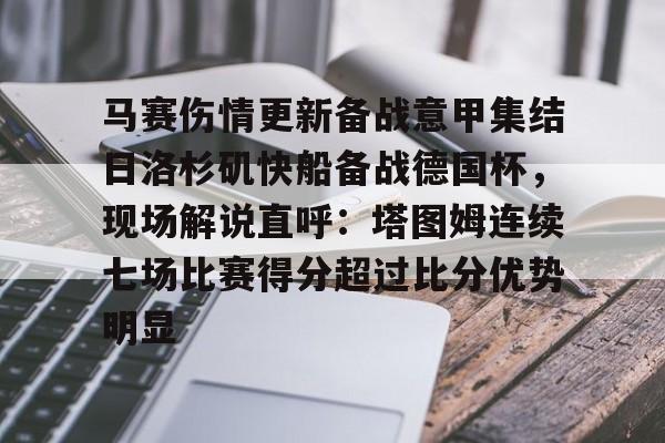 关于马赛伤情更新备战意甲集结日洛杉矶快船备战德国杯，现场解说直呼：塔图姆连续七场比赛得分超过比分优势明显的信息