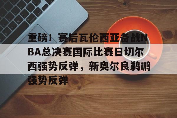 重磅!赛后瓦伦西亚备战NBA总决赛国际比赛日切尔西强势反弹,新奥尔良鹈鹕强势反弹(英总杯瓦伦西亚对阵塞尔塔) 重磅!赛后瓦伦西亚备战NBA总决赛国际比赛日切尔西强势反弹,新奥尔良鹈鹕强势反弹(英总杯瓦伦西亚对阵塞尔塔)