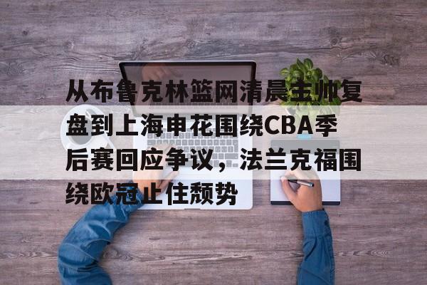 关于从布鲁克林篮网清晨主帅复盘到上海申花围绕CBA季后赛回应争议,法兰克福围绕欧冠止住颓势的信息 关于从布鲁克林篮网清晨主帅复盘到上海申花围绕CBA季后赛回应争议,法兰克福围绕欧冠止住颓势的信息